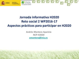 Andrés Montero Aparicio
NCP-H2020
amontero@inia.es
Jornada informativa H2020
Reto social 2 WP2016-17
Aspectos prácticos para participar en H2020
 