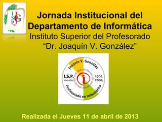 Jornada Institucional del
Departamento de Informática
Instituto Superior del Profesorado
“Dr. Joaquín V. González”
Realizada el Jueves 11 de abril de 2013
 