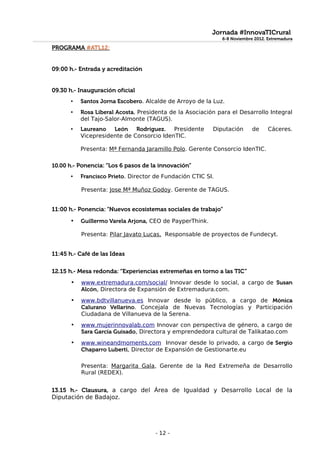 Jornada #InnovaTICrural
                                                              6-8 Noviembre 2012. Extremadura
                                                              6-8 Noviembre 2012. Extremadura
PROGRAMA #ATL12:


09:00 h.- Entrada y acreditación


09.30 h.- Inauguración oficial
       •   Santos Jorna Escobero. Alcalde de Arroyo de la Luz.
       •   Rosa Liberal Acosta. Presidenta de la Asociación para el Desarrollo Integral
           del Tajo-Salor-Almonte (TAGUS).
       •   Laureano León Rodríguez.        Presidente     Diputación       de     Cáceres.
           Vicepresidente de Consorcio IdenTIC.

           Presenta: Mª Fernanda Jaramillo Polo. Gerente Consorcio IdenTIC.

10.00 h.- Ponencia: “Los 6 pasos de la innovación”
       •   Francisco Prieto. Director de Fundación CTIC SI.

           Presenta: Jose Mª Muñoz Godoy. Gerente de TAGUS.


11:00 h.- Ponencia: “Nuevos ecosistemas sociales de trabajo”
       •   Guillermo Varela Arjona, CEO de PayperThink.

           Presenta: Pilar Javato Lucas, Responsable de proyectos de Fundecyt.


11:45 h.- Café de las Ideas

12.15 h.- Mesa redonda: “Experiencias extremeñas en torno a las TIC”
       •   www.extremadura.com/social/ Innovar desde lo social, a cargo de Susan
           Alcón, Directora de Expansión de Extremadura.com.
       •   www.bdtvillanueva.es Innovar desde lo público, a cargo de Mónica
           Calurano Vellarino. Concejala de Nuevas Tecnologías y Participación
           Ciudadana de Villanueva de la Serena.
       •   www.mujerinnovalab.com Innovar con perspectiva de género, a cargo de
           Sara García Guisado, Directora y emprendedora cultural de Talikatao.com
       •   www.wineandmoments.com Innovar desde lo privado, a cargo de Sergio
           Chaparro Luberti, Director de Expansión de Gestionarte.eu

           Presenta: Margarita Gala, Gerente de la Red Extremeña de Desarrollo
           Rural (REDEX).


13.15 h.- Clausura, a cargo del Área de Igualdad y Desarrollo Local de la
Diputación de Badajoz.




                                      - 12 -
 