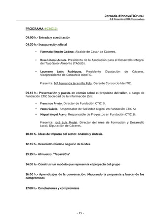 Jornada #InnovaTICrural
                                                                6-8 Noviembre 2012. Extremadura
                                                                6-8 Noviembre 2012. Extremadura


PROGRAMA #C&C12:

09:00 h.- Entrada y acreditación

09:30 h.- Inauguración oficial

       •   Florencio Rincón Godino. Alcalde de Casar de Cáceres.

       •   Rosa Liberal Acosta. Presidenta de la Asociación para el Desarrollo Integral
           del Tajo-Salor-Almonte (TAGUS).

       •   Laureano León Rodríguez. Presidente                Diputación     de     Cáceres.
           Vicepresidente de Consorcio IdenTIC.


           Presenta: Mª Fernanda Jaramillo Polo. Gerente Consorcio IdenTIC.


09.45 h.- Presentación y puesta en común sobre el propósito del taller, a cargo de
Fundación CTIC Sociedad de la Información (SI):

       •   Francisco Prieto. Director de Fundación CTIC SI.
       •   Pablo Suárez. Responsable de Sociedad Digital en Fundación CTIC SI
       •   Miguel Ángel Acero. Responsable de Proyectos en Fundación CTIC SI.

           Presenta: José Luís Medel. Director del Área de Formación y Desarrollo
           Local, Diputación de Cáceres.

10.30 h.- Ideas de impulso del sector. Análisis y síntesis.


12.35 h.- Desarrollo modelo negocio de la idea


13.15 h.- Almuerzo: “Tapas&Cía”


14.00 h.- Construir un modelo que represente el proyecto del grupo


16:00 h.- Aprendizajes de la conversación: Mejorando la propuesta y buscando los
compromisos


17.00 h.- Conclusiones y compromisos




                                       - 15 -
 