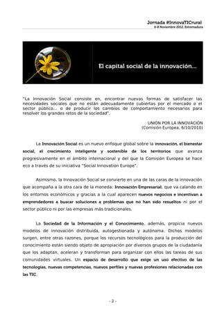 Jornada #InnovaTICrural
                                                                          6-8 Noviembre 2012. Extremadura




                                            El capital social de la innovación...




“La Innovación Social consiste en, encontrar nuevas formas de satisfacer las
necesidades sociales que no están adecuadamente cubiertas por el mercado o el
sector público... o de producir los cambios de comportamiento necesarios para
resolver los grandes retos de la sociedad”.

                                                                     UNIÓN POR LA INNOVACIÓN
                                                                  (Comisión Europea, 6/10/2010)



          La Innovación Social es un nuevo enfoque global sobre la innovación, el bienestar
social,    el   crecimiento   inteligente   y   sostenible   de   los    territorios   que     avanza
progresivamente en el ámbito internacional y del que la Comisión Europea se hace
eco a través de su iniciativa “Social Innovation Europe”.


          Asimismo, la Innovación Social se convierte en una de las caras de la innovación
que acompaña a la otra cara de la moneda: Innovación Empresarial, que va calando en
los entornos económicos y gracias a la cual aparecen nuevos negocios e incentivan a
emprendedores a buscar soluciones a problemas que no han sido resueltos ni por el
sector público ni por las empresas más tradicionales.


          La Sociedad de la Información y el Conocimiento, además, propicia nuevos
modelos de innovación distribuida, autogestionada y autónoma. Dichos modelos
surgen, entre otras razones, porque los recursos tecnológicos para la producción del
conocimiento están siendo objeto de apropiación por diversos grupos de la ciudadanía
que los adaptan, aceleran y transforman para organizar con ellos las tareas de sus
comunidades virtuales. Un espacio de desarrollo que exige un uso efectivo de las
tecnologías, nuevas competencias, nuevos perfiles y nuevas profesiones relacionadas con
las TIC.




                                                -2-
 