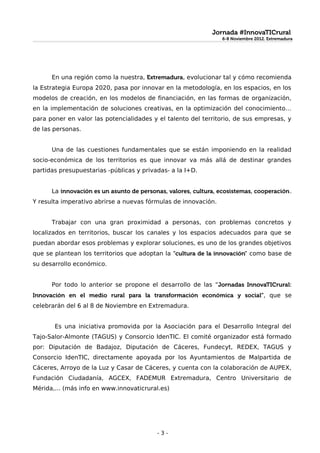 Jornada #InnovaTICrural
                                                                6-8 Noviembre 2012. Extremadura
                                                                6-8 Noviembre 2012. Extremadura




      En una región como la nuestra, Extremadura, evolucionar tal y cómo recomienda
la Estrategia Europa 2020, pasa por innovar en la metodología, en los espacios, en los
modelos de creación, en los modelos de financiación, en las formas de organización,
en la implementación de soluciones creativas, en la optimización del conocimiento…
para poner en valor las potencialidades y el talento del territorio, de sus empresas, y
de las personas.


      Una de las cuestiones fundamentales que se están imponiendo en la realidad
socio-económica de los territorios es que innovar va más allá de destinar grandes
partidas presupuestarias -públicas y privadas- a la I+D.


      La innovación es un asunto de personas, valores, cultura, ecosistemas, cooperación.
Y resulta imperativo abrirse a nuevas fórmulas de innovación.


      Trabajar con una gran proximidad a personas, con problemas concretos y
localizados en territorios, buscar los canales y los espacios adecuados para que se
puedan abordar esos problemas y explorar soluciones, es uno de los grandes objetivos
que se plantean los territorios que adoptan la "cultura de la innovación" como base de
su desarrollo económico.


      Por todo lo anterior se propone el desarrollo de las “Jornadas InnovaTICrural:
Innovación en el medio rural para la transformación económica y social”, que se
celebrarán del 6 al 8 de Noviembre en Extremadura.


       Es una iniciativa promovida por la Asociación para el Desarrollo Integral del
Tajo-Salor-Almonte (TAGUS) y Consorcio IdenTIC. El comité organizador está formado
por: Diputación de Badajoz, Diputación de Cáceres, Fundecyt, REDEX, TAGUS y
Consorcio IdenTIC, directamente apoyada por los Ayuntamientos de Malpartida de
Cáceres, Arroyo de la Luz y Casar de Cáceres, y cuenta con la colaboración de AUPEX,
Fundación Ciudadanía, AGCEX, FADEMUR Extremadura, Centro Universitario de
Mérida,... (más info en www.innovaticrural.es)




                                          -3-
 