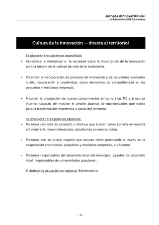 Jornada #InnovaTICrural
                                                               6-8 Noviembre 2012. Extremadura
                                                               6-8 Noviembre 2012. Extremadura




        Cultura de la innovación → directa al territorio!

    Se plantean tres objetivos específicos:
•   Sensibilizar y mentalizar a la sociedad sobre la importancia de la innovación
    para la mejora de la calidad de vida de la ciudadanía.


•   Potenciar la incorporación de procesos de innovación y de los valores asociados
    a ella, cooperación y creatividad, como elementos de competitividad en las
    pequeñas y medianas empresas.


•   Propiciar la divulgación de nuevos conocimientos en torno a las TIC y al uso de
    Internet capaces de mostrar el amplio abanico de oportunidades que existe
    para la trasformación económica y social del territorio.


    Se establecen tres públicos objetivos:
•   Personas con idea de proyecto o start-up que buscan cómo ponerla en marcha
    y/o mejorarla: desempleados/as, estudiantes universitarios/as.


•   Personas con su propio negocio que buscan cómo potenciarla a través de la
    cooperación empresarial: pequeñas y medianas empresas, autónomos.


•   Personas responsables del desarrollo local del municipio: agentes de desarrollo
    local, responsables de universidades populares...


    El ámbito de actuación es regional, Extremadura.




                                        -4-
 