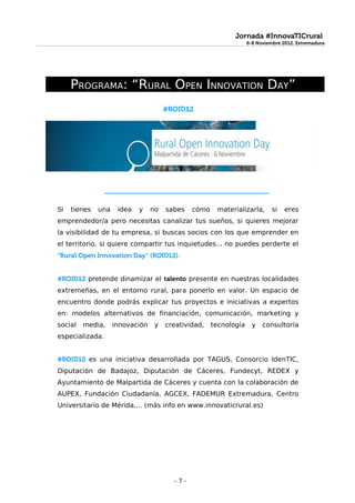 Jornada #InnovaTICrural
                                                                  6-8 Noviembre 2012. Extremadura




     PROGRAMA: “RURAL OPEN INNOVATION DAY”
                                      #ROID12




                 _____________________________________


Si   tienes   una    idea   y    no   sabes   cómo    materializarla,       si   eres
emprendedor/a pero necesitas canalizar tus sueños, si quieres mejorar
la visibilidad de tu empresa, si buscas socios con los que emprender en
el territorio, si quiere compartir tus inquietudes... no puedes perderte el
“Rural Open Innovation Day” (ROID12).


#ROID12 pretende dinamizar el talento presente en nuestras localidades
extremeñas, en el entorno rural, para ponerlo en valor. Un espacio de
encuentro donde podrás explicar tus proyectos e iniciativas a expertos
en: modelos alternativos de financiación, comunicación, marketing y
social   media,     innovación    y   creatividad,   tecnología     y   consultoría
especializada.


#ROID12 es una iniciativa desarrollada por TAGUS, Consorcio IdenTIC,
Diputación de Badajoz, Diputación de Cáceres, Fundecyt, REDEX y
Ayuntamiento de Malpartida de Cáceres y cuenta con la colaboración de
AUPEX, Fundación Ciudadanía, AGCEX, FADEMUR Extremadura, Centro
Universitario de Mérida,... (más info en www.innovaticrural.es)




                                        -7-
 