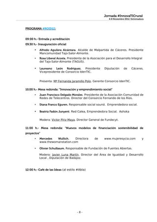 Jornada #InnovaTICrural
                                                              6-8 Noviembre 2012. Extremadura
                                                              6-8 Noviembre 2012. Extremadura


PROGRAMA #ROID12:


09:00 h.- Entrada y acreditación
09.30 h.- Inauguración oficial
       •   Alfredo Aguilera Alcántara. Alcalde de Malpartida de Cáceres. Presidente
           Mancomunidad Tajo-Salor-Almonte.
       •   Rosa Liberal Acosta. Presidenta de la Asociación para el Desarrollo Integral
           del Tajo-Salor-Almonte (TAGUS).

       •   Laureano León Rodríguez.        Presidente      Diputación      de     Cáceres.
           Vicepresidente de Consorcio IdenTIC.


           Presenta: Mª Fernanda Jaramillo Polo. Gerente Consorcio IdenTIC.

10.00 h.- Mesa redonda: “Innovación y emprendimiento social”
       •   Juan Francisco Delgado Morales. Presidente de la Asociación Comunidad de
           Redes de Telecentros. Director del Consorcio Fernando de los Ríos.

       •   Diana Franco Eguren. Responsable social sound. Emprendedora social.

       •   Beatriz Fadón Junyent. Red Calea, Emprendedora Social. Ashoka

           Modera: Victor Píriz Maya. Director General de Fundecyt.

11:00 h.- Mesa redonda: “Nuevos modelos de financiación sostenibilidad de
proyectos”
       •   Mercedes  Wullich.    Directora         de     www.mujeresycia.com              y
           www.thewomanstation.com

       •   Olivier Schulbaum. Responsable de Fundación de Fuentes Abiertas.

           Modera: Javier Luna Martín. Director del Área de Igualdad y Desarrollo
           Local , Diputación de Badajoz.



12:00 h.- Café de las Ideas (al estilo #Abla)




                                      -8-
 