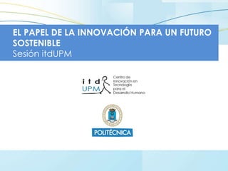 EL PAPEL DE LA INNOVACIÓN PARA UN FUTURO
SOSTENIBLE
Sesión itdUPM
 