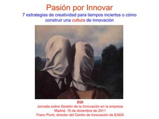 Pasión por Innovar
7 estrategias de creatividad para tiempos inciertos o cómo
            construir una cultura de innovación




                                  EOI
       Jornada sobre Gestión de la Innovación en la empresa
                  Madrid, 15 de diciembre de 2011
       Franc Ponti, director del Centro de Innovación de EADA
 