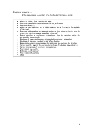 Para tener en cuenta ….
          En las escuelas se encuentran otras fuentes de información como:


       Matrícula inicial y final de todos los años.
       Datos de inasistencia de los alumnos, de los profesores.
       Datos de deserción
       Alumnos que continúan en el ciclo superior de la Educación Secundaria
        (Polimodal)
       Datos de eficiencia interna, tasas de repitencia, tasa de reinscripción, tasa de
        promoción efectiva, tasa de abandono interanual
       Datos referidos a comisiones evaluadoras: tipo de materias, datos de
        aprobación, concurrencia.
       Cantidad de pases solicitados a otros establecimientos y su destino.
       Cantidad de alumnos repetidores por año y división.
       Las preocupaciones expuestas por los docentes, los alumnos, las familias.
       Temas surgidos a partir del acompañamiento de directivos a los profesores
       Temas emergentes de reuniones con docentes.
       Informes de supervisión
       Datos de cédula escolar.
       Proyectos institucionales
       otros




                                                                                       5
 