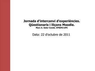 Jornada d'intercanvi d'experiències. Qüestionaris i lliçons Moodle. Marc A. Soler Conde. EPSEM/UPC Data: 22 d'octubre de 2011  