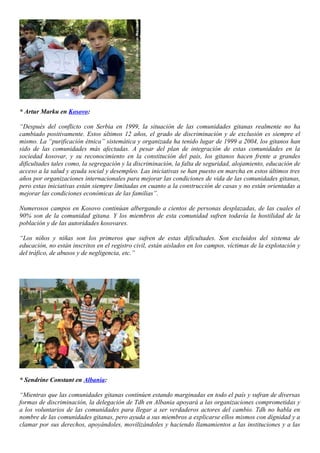 * Artur Marku en Kosovo:

“Después del conflicto con Serbia en 1999, la situación de las comunidades gitanas realmente no ha
cambiado positivamente. Estos últimos 12 años, el grado de discriminación y de exclusión es siempre el
mismo. La “purificación étnica” sistemática y organizada ha tenido lugar de 1999 a 2004, los gitanos han
sido de las comunidades más afectadas. A pesar del plan de integración de estas comunidades en la
sociedad kosovar, y su reconocimiento en la constitución del país, los gitanos hacen frente a grandes
dificultades tales como, la segregación y la discriminación, la falta de seguridad, alojamiento, educación de
acceso a la salud y ayuda social y desempleo. Las iniciativas se han puesto en marcha en estos últimos tres
años por organizaciones internacionales para mejorar las condiciones de vida de las comunidades gitanas,
pero estas iniciativas están siempre limitadas en cuanto a la construcción de casas y no están orientadas a
mejorar las condiciones económicas de las familias”.

Numerosos campos en Kosovo continúan albergando a cientos de personas desplazadas, de las cuales el
90% son de la comunidad gitana. Y los miembros de esta comunidad sufren todavía la hostilidad de la
población y de las autoridades kosovares.

“Los niños y niñas son los primeros que sufren de estas dificultades. Son excluidos del sistema de
educación, no están inscritos en el registro civil, están aislados en los campos, víctimas de la explotación y
del tráfico, de abusos y de negligencia, etc.”




* Sendrine Constant en Albania:

“Mientras que las comunidades gitanas continúen estando marginadas en todo el país y sufran de diversas
formas de discriminación, la delegación de Tdh en Albania apoyará a las organizaciones comprometidas y
a los voluntarios de las comunidades para llegar a ser verdaderos actores del cambio. Tdh no habla en
nombre de las comunidades gitanas, pero ayuda a sus miembros a explicarse ellos mismos con dignidad y a
clamar por sus derechos, apoyándoles, movilizándoles y haciendo llamamientos a las instituciones y a las
 