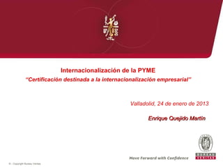 Internacionalización de la PYME
              “Certificación destinada a la internacionalización empresarial”



                                                     Valladolid, 24 de enero de 2013

                                                            Enrique Quejido Martín




© - Copyright Bureau Veritas
 