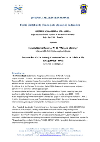 Instituto Rosario de Investigaciones en Ciencias de la Educación -IRICE-
Consejo Nacional de Investigaciones Científicas y Técnicas- Universidad Nacional de Rosario
Av. 27 de febrero 210 bis. Rosario (2000), Argentina
TE: 54-341-4821769/70 – E-mail: secretaria@irice-conicet.gov.ar- WEB: www.irice-conicet.gov.ar
JORNADA TALLER INTERNACIONAL
Poesía Digital: de la creación a la utilización pedagógica
MARTES 16 DE JUNIO 2015 de 8.30 a 18.00 hs.
Lugar: Escuela Normal Superior N° 36 “Mariano Moreno”
Entre Ríos 2366 - Rosario
Organizan:
Escuela Normal Superior N° 36 "Mariano Moreno"
http://ens36.sfe.infd.edu.ar/sitio/index.cgi
Instituto Rosario de Investigaciones en Ciencias de la Educación
IRICE (CONICET-UNR)
www.irice-conicet.gov.ar
Expositores:
-Dr. Philippe Bootz (Laboratorio Paragraphe, Universidad de París 8, Francia).
Doctor en Física. Doctor en Ciencias de la Información y de la Comunicación.
Responsable del equipe Écritures y Hypermédiations Numériques (EHN) del laboratorio Paragraphe.
Responsable del master Pratiques Textuelles Numériques de la Universidad de Paris 8.
Presidente de la Red Europea de Literatura Digital DDDL. Es autor de un centenar de artículos y
contribuciones científicas sobre la poesía digital.
Co-responsable de la colección Computing Literature de la West Virginia University Press, fue
igualmente editor de la primera revista de poesía digital en el mundo: alire (1989 – 2009).
Autor de poesía programada desde 1977, fundador del grupo de poetas digitales franceses L.A.I.R.E
(1988) y del colectivo internacional Transitoire Observable (2003). Sus obras figuran en las antologías
internacionales y se expusieron en grandes manifestaciones internacionales.
-Dra. Patricia S. San Martín (Instituto Rosario en Ciencias de la Educación –IRICE: CONICET-UNR)
Doctora en Humanidades y Artes (Universidad Nacional de Rosario-UNR), Investigadora
Independiente del CONICET- y docente-investigadora de la UNR cat. I. Vicedirectora del IRICE. Su
trayectoria de I+D se focaliza en las TIC aplicadas a contextos educativos, de investigación y
ciudadanía siendo Directora del Programa Interdisciplinario de Investigación, Desarrollo e Innovación
“Dispositivos Hipermediales Dinámicos” (IRICE: CONICET-UNR). Ha recibido distinciones nacionales e
internacionales por su producción.
 