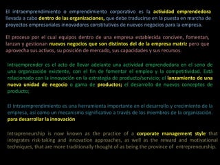 El intraemprendimiento o emprendimiento corporativo es la actividad emprendedora
llevada a cabo dentro de las organizaciones, que debe traducirse en la puesta en marcha de
proyectos empresariales innovadores constitutivos de nuevos negocios para la empresa.
El proceso por el cual equipos dentro de una empresa establecida conciven, fomentan,
lanzan y gestionan nuevos negocios que son distintos del de la empresa matriz pero que
aprovecha sus activos, su posición de mercado, sus capacidades y sus recursos.
Intraemprender es el acto de llevar adelante una actividad emprendedora en el seno de
una organización existente, con el fin de fomentar el empleo y la competitividad. Está
relacionado con la innovación en la estrategia de producto/servicio; el lanzamiento de una
nueva unidad de negocio o gama de productos; el desarrollo de nuevos conceptos de
producto;
El Intraemprendimiento es una herramienta importante en el desarrollo y crecimiento de la
empresa, así como un mecanismo significativo a través de los miembros de la organización.
para desarrollar la innovación
Intrapreneurship is now known as the practice of a corporate management style that
integrates risk-taking and innovation approaches, as well as the reward and motivational
techniques, that are more traditionally thought of as being the province of entrepreneurship.
 