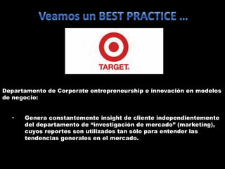 Departamento de Corporate entrepreneurship e innovación en modelos
de negocio:
• Genera constantemente insight de cliente independientemente
del departamento de “investigación de mercado” (marketing),
cuyos reportes son utilizados tan sólo para entender las
tendencias generales en el mercado.
 