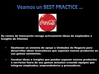 Su centro de Innovación recoge activamente ideas de empleados e
Insights de Clientes
• Gestionan un sistema de apoyo a Unidades de Negocio para
desarrollar ideas innovadoras que suponen nuevos productos en
sus gamas existentes.
• Incuban ideas e insights que pueden suponer nuevos productos
o servicios fuera de sus gamas actuales creando equipos que
integran empleados, emprendedores y proveedores
 
