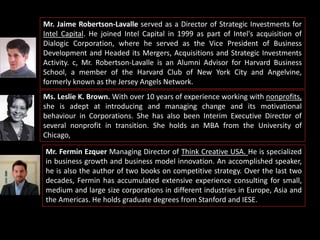 Mr. Jaime Robertson-Lavalle served as a Director of Strategic Investments for
Intel Capital. He joined Intel Capital in 1999 as part of Intel's acquisition of
Dialogic Corporation, where he served as the Vice President of Business
Development and Headed its Mergers, Acquisitions and Strategic Investments
Activity. c, Mr. Robertson-Lavalle is an Alumni Advisor for Harvard Business
School, a member of the Harvard Club of New York City and Angelvine,
formerly known as the Jersey Angels Network.
Ms. Leslie K. Brown. With over 10 years of experience working with nonprofits,
she is adept at introducing and managing change and its motivational
behaviour in Corporations. She has also been Interim Executive Director of
several nonprofit in transition. She holds an MBA from the University of
Chicago,
Mr. Fermin Ezquer Managing Director of Think Creative USA. He is specialized
in business growth and business model innovation. An accomplished speaker,
he is also the author of two books on competitive strategy. Over the last two
decades, Fermin has accumulated extensive experience consulting for small,
medium and large size corporations in different industries in Europe, Asia and
the Americas. He holds graduate degrees from Stanford and IESE.
 