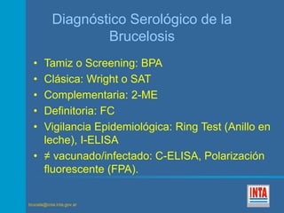 Diagnóstico Serológico de la 
brucela@cnia.inta.gov.ar 
Brucelosis 
• Tamiz o Screening: BPA 
• Clásica: Wright o SAT 
• Complementaria: 2-ME 
• Definitoria: FC 
• Vigilancia Epidemiológica: Ring Test (Anillo en 
leche), I-ELISA 
• ≠ vacunado/infectado: C-ELISA, Polarización 
fluorescente (FPA). 
 
