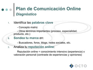 Plan de Comunicación Online
      Diagnóstico

1.   Identifica las palabras clave
        - Concepto matriz
        - Otros términos importantes (proceso, especialidad,
     producto, etc.)
2.   Sondea tu marca en:
        - Buscadores, foros, blogs, redes sociales, etc.
3.   Analiza tu reputación online:
        Reputación online = conocimiento intensivo (experiencia) x
     valoración personal (contraste de experiencias y opiniones)
 