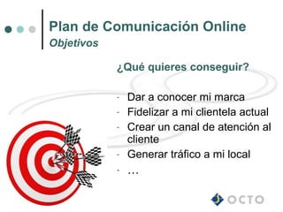 Plan de Comunicación Online
Objetivos

            ¿Qué quieres conseguir?

            -   Dar a conocer mi marca
            -   Fidelizar a mi clientela actual
            -   Crear un canal de atención al
                cliente
            -   Generar tráfico a mi local
            -   …
 