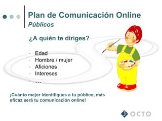 Plan de Comunicación Online
        Públicos

        ¿A quién te diriges?

        -   Edad
        -   Hombre / mujer
        -   Aficiones
        -   Intereses
        -   …

¡Cuánto mejor identifiques a tu público, más
eficaz será tu comunicación online!
 