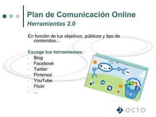 Plan de Comunicación Online
Herramientas 2.0
En función de tus objetivos, públicos y tipo de
  contenidos…

Escoge tus herramientas:
- Blog
- Facebook
- Twitter
- Pinterest
- YouTube
- Flickr
- …
 
