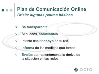 Plan de Comunicación Online
Crisis: algunas pautas básicas


   Sé transparente
   Si puedes, soluciónalo
   Intenta captar apoyo en tu red
   Informa de las medidas que tomes
   Evalúa permanentemente la deriva de
    la situación en las redes
 