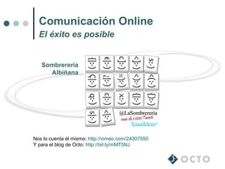 Comunicación Online
  El éxito es posible


   Sombrerería
     Albiñana




Nos lo cuenta él mismo: http://vimeo.com/24307550
Y para el blog de Octo: http://bit.ly/mMT5NJ
 