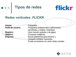Tipos de redes

Redes verticales: FLICKR

Interés:             Fotografía
Perfil de usuario:   Fotógrafos profesionales y aficionados,
                     periodistas y medios, empresas
Registro:            Libre (versión gratuita y de pago)
Objetivo:            Compartir imágenes
Empresa:             Esuna plataforma para mostrar y
                     compartir trabajos realizados
                     Puede conectarse con otras redes sociales
 
