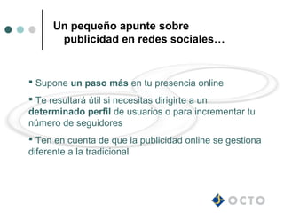 Un pequeño apunte sobre
      publicidad en redes sociales…


 Supone un paso más en tu presencia online
 Te resultará útil si necesitas dirigirte a un
determinado perfil de usuarios o para incrementar tu
número de seguidores
 Ten en cuenta de que la publicidad online se gestiona
diferente a la tradicional
 
