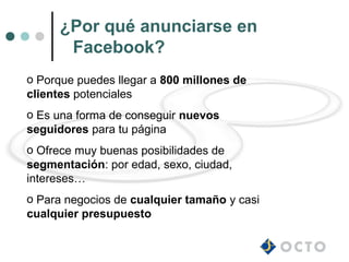 ¿Por qué anunciarse en
       Facebook?
o Porque puedes llegar a 800 millones de
clientes potenciales
o Es una forma de conseguir nuevos
seguidores para tu página
o Ofrece muy buenas posibilidades de
segmentación: por edad, sexo, ciudad,
intereses…
o Para negocios de cualquier tamaño y casi
cualquier presupuesto
 