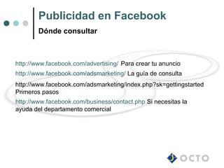 Publicidad en Facebook
        Dónde consultar



http://www.facebook.com/advertising/ Para crear tu anuncio
http://www.facebook.com/adsmarketing/ La guía de consulta
http://www.facebook.com/adsmarketing/index.php?sk=gettingstarted
Primeros pasos
http://www.facebook.com/business/contact.php Si necesitas la
ayuda del departamento comercial
 