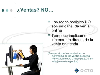 ¿Ventas? NO…

             Las redes sociales NO
              son un canal de venta
              online
             Tampoco implican un
              incremento directo de la
              venta en tienda

          (Aunque sí pueden producirse un
             incremento de las ventas de forma
             indirecta, a medio o largo plazo, si se
             trabajan otros aspectos)
 