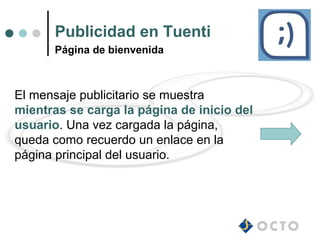 Publicidad en Tuenti
      Página de bienvenida



El mensaje publicitario se muestra
mientras se carga la página de inicio del
usuario. Una vez cargada la página,
queda como recuerdo un enlace en la
página principal del usuario.
 