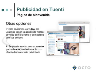 Publicidad en Tuenti
          Página de bienvenida

Otras opciones
 Si le añadimos un vídeo, los
usuarios tienen la opción de marcar
el video como favorito y compartirlo
con sus amigos


 Se puede asociar con un evento
patrocinado y así reforzar la
efectividad campaña publicitaria
 