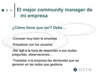 El mejor community manager de
    mi empresa

¿Cómo tiene que ser? Debe…

-Conocer muy bien la empresa
-Empatizar con los usuarios
-Ser ágil a la hora de responder a sus dudas,
preguntas, observaciones…
-Trasladar a la empresa las demandas que se
generen en las redes que gestiona
 
