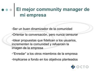 El mejor community manager de
    mi empresa

-Ser un buen dinamizador de la comunidad
-Orientar la conversación, pero nunca censurar
-Idear propuestas que fidelicen a los usuarios,
incrementen la comunidad y refuercen la
imagen de la empresa
-“Enredar” a los otros miembros de la empresa
-Implicarse a fondo en los objetivos planteados
 