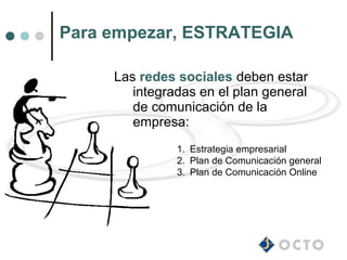 Para empezar, ESTRATEGIA

     Las redes sociales deben estar
        integradas en el plan general
        de comunicación de la
        empresa:
               1. Estrategia empresarial
               2. Plan de Comunicación general
               3. Plan de Comunicación Online
 