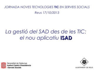 JORNADA NOVES TECNOLOGIES TIC EN SERVEIS SOCIALS
Reus 17/10/2013

La gestió del SAD des de les TIC:
el nou aplicatiu ISAD

 