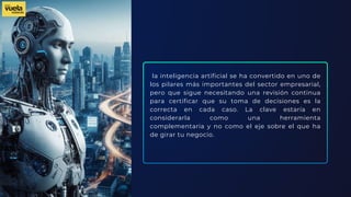 la inteligencia artificial se ha convertido en uno de
los pilares más importantes del sector empresarial,
pero que sigue necesitando una revisión continua
para certificar que su toma de decisiones es la
correcta en cada caso. La clave estaría en
considerarla como una herramienta
complementaria y no como el eje sobre el que ha
de girar tu negocio.
 