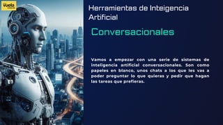 Herramientas de Inteigencia
Artificial
Conversacionales
Vamos a empezar con una serie de sistemas de
inteligencia artificial conversacionales. Son como
papeles en blanco, unos chats a los que les vas a
poder preguntar lo que quieras y pedir que hagan
las tareas que prefieras.
 