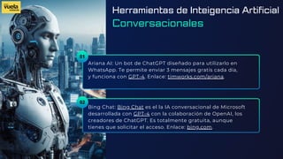 01
Ariana AI: Un bot de ChatGPT diseñado para utilizarlo en
WhatsApp. Te permite enviar 3 mensajes gratis cada día,
y funciona con GPT-4. Enlace: timworks.com/ariana.
Bing Chat: Bing Chat es el la IA conversacional de Microsoft
desarrollada con GPT-4 con la colaboración de OpenAI, los
creadores de ChatGPT. Es totalmente gratuita, aunque
tienes que solicitar el acceso. Enlace: bing.com.
02
Herramientas de Inteigencia Artificial
Conversacionales
 