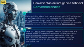 03
CharacterAI: Una página para crear chatbots mediante IA, o charlar con
los que hayan sido creados por otros usuarios. Tienes todo tipo de
personajes, desde Bowser hasta Elon Musk. Funciona utilizando
ChatGPT como motor. Es gratis, pero cuando la web está muy saturada
puedes tardar unos minutos en entrar. Enlace: Beta.character.ai.
ChatGPT: ChatGPT es la inteligencia artificial conversacional más
famosa. Puedes mantener conversaciones con ella y pedirle que
haga muchas cosas, desde buscarte información sobre algo
hasta escribirte resumenes, guiones y mucho más. Tiene una
versión gratis con GPT 3.5, y una de pago con GPT-4. Enlace:
chat.openai.com.
04
Herramientas de Inteigencia Artificial
Conversacionales
 