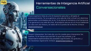 05
chatmosphere: Esta es una IA bastante peculiar y dirigida al
entretenimiento. Te va a generar una sala de chat virtual con distintos
personales controlados por la IA. Tú le dices la temática o la franquicia,
y te generará una sala de chat. Al probarlo estuve en el muro hablando
un rato con Jon Nieve y el resto de la Guardia de la Noche. Enlace:
chatmosphere.ai.
Dream Interpreter: Se trata de una IA creada para interpretar los
sueños. Tú le tienes que escribir lo que has soñado, y te
responderá explicándote los posibles significados. Es gratuito, y
no necesitas registrarte. Enlace: dreaminterpreter.ai.
06
Herramientas de Inteigencia Artificial
Conversacionales
 