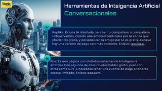 07
Replika: Es una IA diseñada para ser tu compañero o compañera
virtual. Vamos, crearte una amistad controlara por IA con la que
charlar. Es gratis, y personalizar tu amigo por IA es gratis, aunque
hay una versión de pago con más opciones. Enlace: replika.ai.
Poe: Es una página con distintos sistemas de Inteligencia
artificial. Con algunos de ellos puedes hablar gratis, pero con
otros como GPT-4 necesitas tener una cuenta de pago o tendrás
acceso limitado. Enlace: poe.com.
08
Herramientas de Inteigencia Artificial
Conversacionales
 