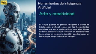 Herramientas de Inteigencia
Artificial
Arte y creatividad
Si lo que quieres es generar imágenes a través de
inteligencia artificial, estas son las herramientas
gratuitas que vas a poder utilizar para ello. Tienes
de todo, desde esas que se basan en descripciones
hasta otras en las que tú también puedes hacer un
boceto que luego se llevará a imagen.
 