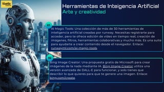 01
AI Magic Tools: Una colección de más de 30 herramientas de
inteligencia artificial creadas por runway. Necesitas registrarte para
acceder, pero te ofrece edición de vídeo en tiempo real, creación de
imágenes, filtros, herramientas colaborativas y mucho más. Es una suite
para ayudarte a crear contenido desde el navegador. Enlace:
runwayml.com/ai-magic-tools.
Bing Image Creator: Una propuesta gratis de Microsoft para crear
imágenes de la nada mediante IA. Bing Image Creator utiliza una
versión avanzada de DALL-E para funcionar, y solo tienes que
describir lo que quieres para que te genere una imagen. Enlace:
bing.com/create.
02
Herramientas de Inteigencia Artificial
Arte y creatividad
 