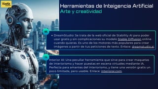 05
DreamStudio: Se trata de la web oficial de Stability AI para poder
usar gratis y sin complicaciones su modelo Stable Diffusion online
cuando quieras. Es uno de los motores más populares para crear
imágenes a partir de tus peticiones de texto. Enlace: dreamstudio.ai.
Interior AI: Una peculiar herramienta que sirve para crear maquetas
de interiorismo y hacer puestas en escena virtuales mediante IA.
Perfecta para amantes del interiorismo, y tiene una versión gratis un
poco limitada, pero usable. Enlace: interiorai.com.
06
Herramientas de Inteigencia Artificial
Arte y creatividad
 
