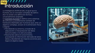 Introducción
La Inteligencia Artificial (IA), al igual que la
humana, es un concepto complejo de definir.
Aún no existe una definición formal y
universalmente aceptada.
La Comisión Europea la define como sistemas
de software (y posiblemente también de
hardware) diseñados por humanos que, ante un
objetivo complejo, actúan en la dimensión física
o digital:
Percibiendo su entorno, a través de la
adquisición e interpretación de datos
estructurados o no estructurados.
Razonando sobre el conocimiento,
procesando la información derivada de estos
datos y decidiendo las mejores acciones para
lograr el objetivo dado.
 