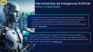 07
Inworld: Se trata de una IA que te permitirá crear personajes
virtuales con solo explicarle cómo quieres que sean. Tiene una
versión gratuita bastante limitada, pero que sirve como
introducción, pero en la que puedes crear hasta 60 personajes.
Enlace: inworld.ai.
Monica: Un asistente de Inteligencia artificial gratis, basado en
ChatGPT y para instalar en Chrome o Edge. Lo puedes usar desde
para charlar con él hasta para hacerle preguntas relacionadas con la
página que estás visitando. monica.im.
08
Herramientas de Inteigencia Artificial
Arte y creatividad
 