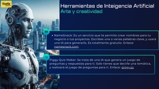 09
NameSnack: Es un servicio que te permite crear nombres para tu
negocio o tus proyectos. Escribes una o varias palabras clave, y usará
una IA para generarlo. Es totalmente gratuito. Enlace:
namesnack.com.
Piggy Quiz Maker: Se trata de una IA que genera un juego de
preguntas y respuestas para ti. Solo tienes que decirle una temática,
y realizará el juego de preguntas para ti. Enlace: piggy.to.
10
Herramientas de Inteigencia Artificial
Arte y creatividad
 